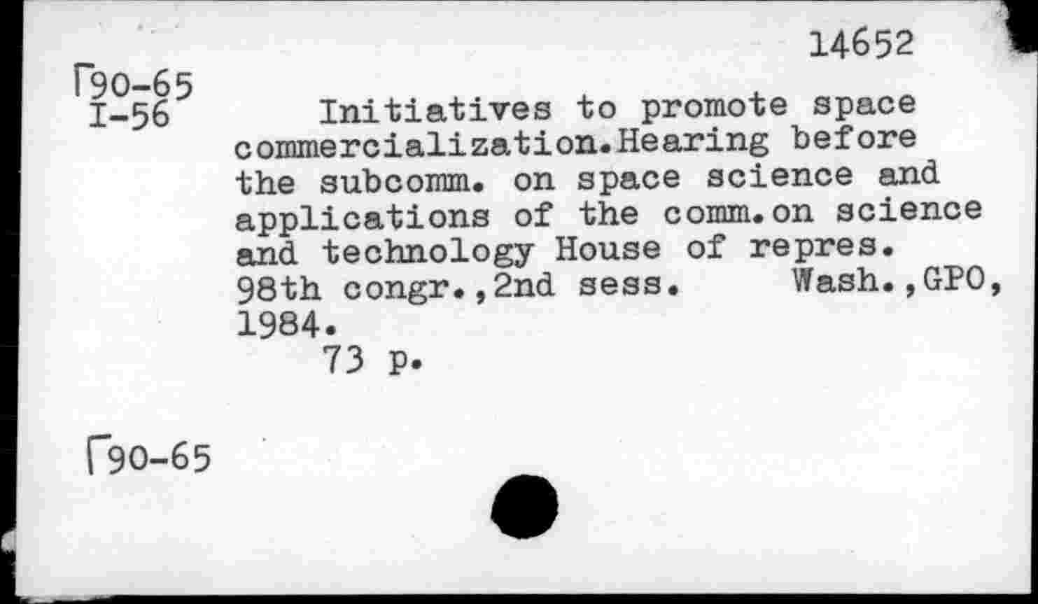 ﻿P9O-65 1-56
14652
Initiatives to promote space commercialization.Hearing before the subcomm, on space science and applications of the comm.on science and technology House of repres. 98th congr.,2nd sess. Wash.,GPO 1984.
73 P.
C9O-65